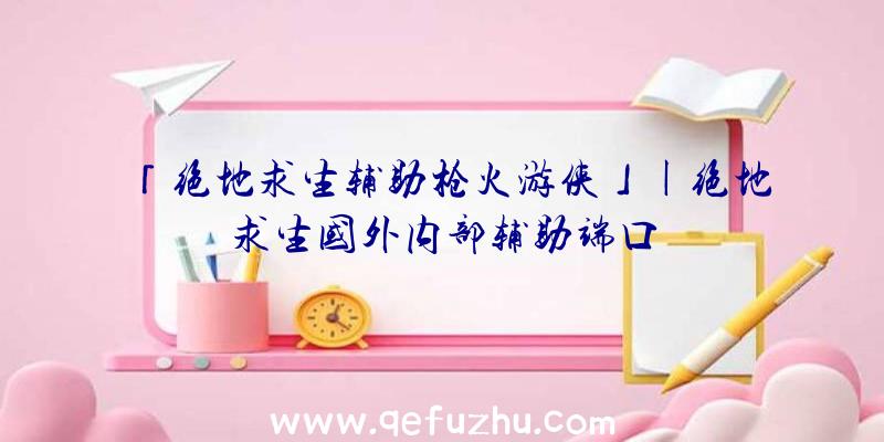 「绝地求生辅助枪火游侠」|绝地求生国外内部辅助端口